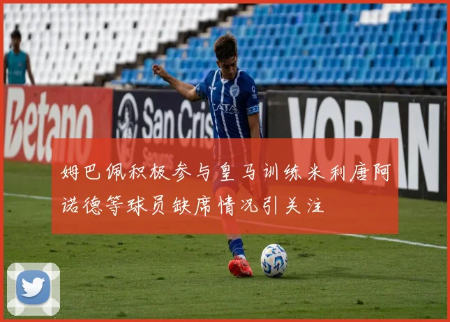 姆巴佩积极参与皇马训练米利唐阿诺德等球员缺席情况引关注