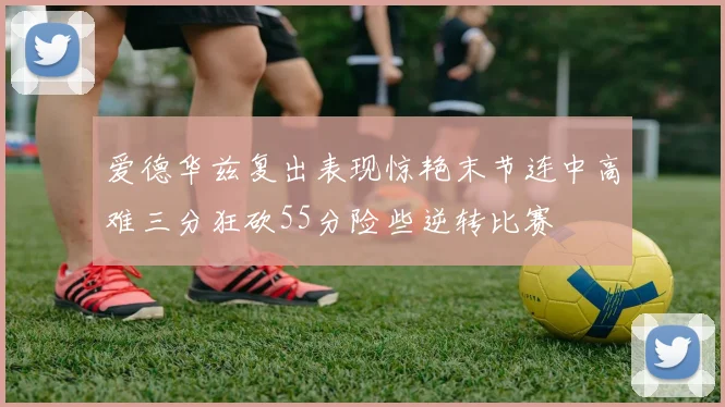 爱德华兹复出表现惊艳末节连中高难三分狂砍55分险些逆转比赛