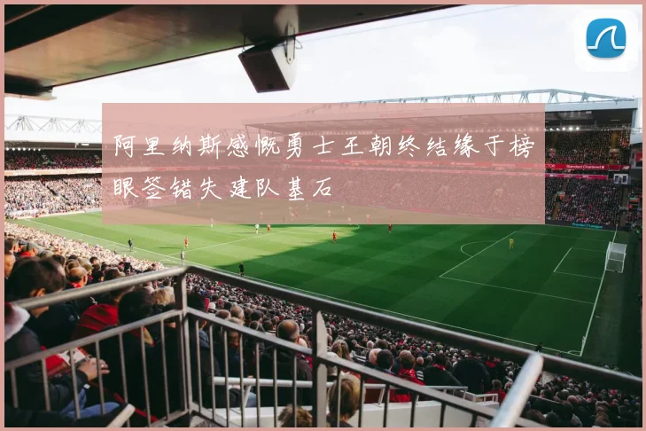 阿里纳斯感慨勇士王朝终结缘于榜眼签错失建队基石