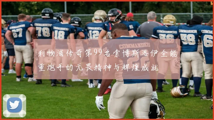 利物浦传奇第99名索博斯洛伊全能重炮手的无畏精神与辉煌成就