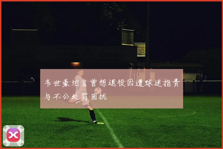 韦世豪坦言曾想退役因遭球迷指责与不公处罚困扰