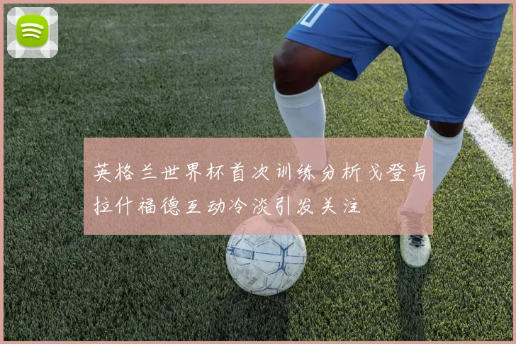 英格兰世界杯首次训练分析戈登与拉什福德互动冷淡引发关注