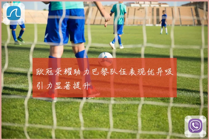 欧冠荣耀助力巴黎队伍表现优异吸引力显著提升