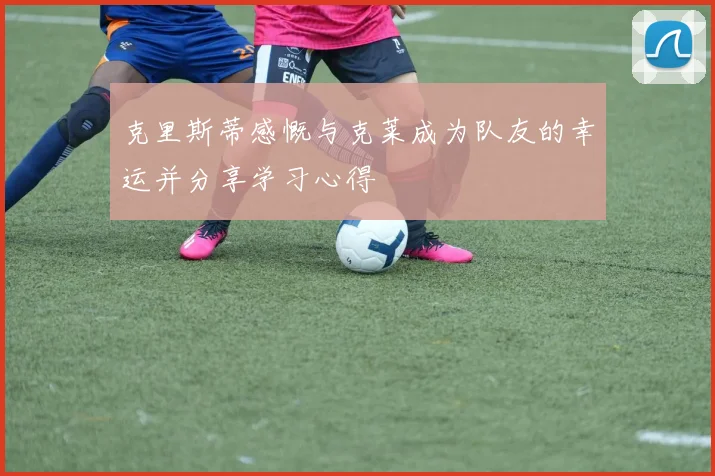 克里斯蒂感慨与克莱成为队友的幸运并分享学习心得