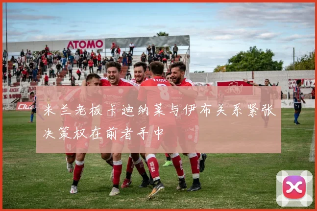 米兰老板卡迪纳莱与伊布关系紧张决策权在前者手中